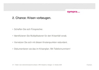 2. Chance: Krisen vorbeugen.


• Schaffen Sie sich Fürsprecher.


• Identifizieren Sie Multiplikatoren für den Krisenfall vorab.


• Vernetzen Sie sich mit diesen Knotenpunkten redundant.


• Dokumentieren sie das im Krisenplan. Mit Telefonnummern!




27 | Twitter in der Unternehmenskommunikation | MFG Akademie | Stuttgart, 13. Oktober 2009   © sympra
 