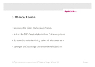 3. Chance: Lernen.


• Monitoren Sie neben Marken auch Trends.


• Nutzen Sie RSS-Feeds als kostenfreie Frühwarnsysteme.


• Scheuen Sie nicht den Dialog selbst mit Wettbewerbern.


• Sprengen Sie Abteilungs- und Unternehmensgrenzen.




29 | Twitter in der Unternehmenskommunikation | MFG Akademie | Stuttgart, 13. Oktober 2009   © sympra
 