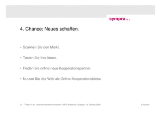 4. Chance: Neues schaffen.


• Scannen Sie den Markt.


• Testen Sie Ihre Ideen.


• Finden Sie online neue Kooperationspartner.


• Nutzen Sie das Web als Online-Kooperationsbörse.




31 | Twitter in der Unternehmenskommunikation | MFG Akademie | Stuttgart, 13. Oktober 2009   © sympra
 