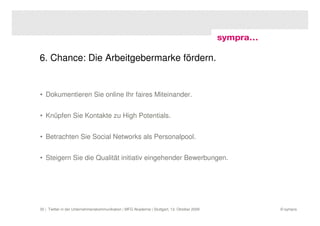 6. Chance: Die Arbeitgebermarke fördern.


• Dokumentieren Sie online Ihr faires Miteinander.


• Knüpfen Sie Kontakte zu High Potentials.


• Betrachten Sie Social Networks als Personalpool.


• Steigern Sie die Qualität initiativ eingehender Bewerbungen.




35 | Twitter in der Unternehmenskommunikation | MFG Akademie | Stuttgart, 13. Oktober 2009   © sympra
 