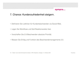 7. Chance: Kundenzufriedenheit steigern.


• Definieren Sie Leitlinien für Kundenbeschwerden via Social Web.


• Legen Sie Workflows und Soll-Reaktionszeiten fest.


• Verschaffen Sie 2.0-Beschwerden absolute Priorität.


• Messen Sie Erfolg und Funktion des Beschwerdemanagements 2.0.




37 | Twitter in der Unternehmenskommunikation | MFG Akademie | Stuttgart, 13. Oktober 2009   © sympra
 