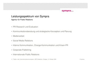 Leistungsspektrum von Sympra
Agentur für Public Relations



• PR-Research und Evaluation

• Kommunikationsberatung und strategische Konzeption und Planung

• Medienarbeit

• Social Media Relations

• Interne Kommunikation, Change-Kommunikation und Krisen-PR

• Corporate Publishing

• Internationale Public Relations

4 | Twitter in der Unternehmenskommunikation | MFG Akademie | Stuttgart, 13. Oktober 2009   © sympra
 