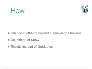 How


Change in attitude instead of knowledge transfer

Do instead of Know

Results instead of Graduates
 