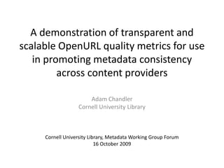 A demonstration of transparent and scalable OpenURL quality metrics for use in promoting metadata consistency across content providers Adam Chandler Cornell University Library Cornell University Library, Metadata Working Group Forum 16 October 2009 
