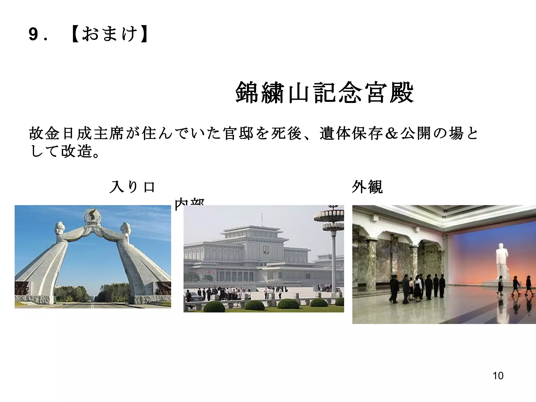 9 ．【おまけ】 　　　　　 　　　　　　　　 錦繍山記念宮殿 故金日成主席が住んでいた官邸を死後、遺体保存＆公開の場として改造。 　　　　　入り口　　　　　　　　　　　　外観　　　　　　　　　　　　　　　内部 