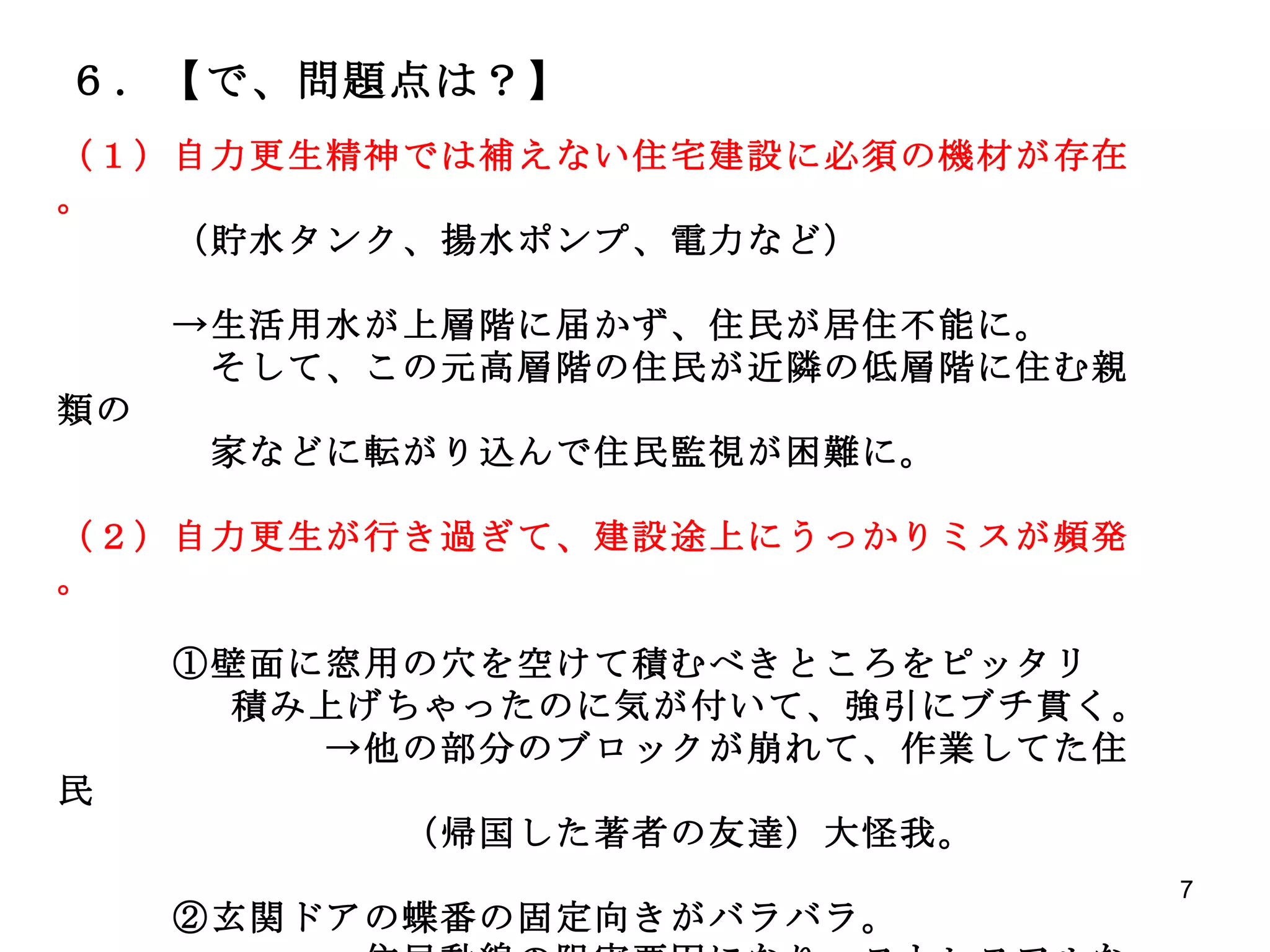 ６．【で、問題点は？】 （１）自力更生精神では補えない住宅建設に必須の機材が存在。 　　　（貯水タンク、揚水ポンプ、電力など） 　　　->生活用水が上層階に届かず、住民が居住不能に。 　　　　そして、この元高層階の住民が近隣の低層階に住む親類の 　　　　家などに転がり込んで住民監視が困難に。 （２）自力更生が行き過ぎて、建設途上にうっかりミスが頻発。 　　　①壁面に窓用の穴を空けて積むべきところをピッタリ 　　　　 積み上げちゃったのに気が付いて、強引にブチ貫く。 　　　　　　　->他の部分のブロックが崩れて、作業してた住民 　　　　　　　　　（帰国した著者の友達）大怪我。 　　　②玄関ドアの蝶番の固定向きがバラバラ。 　　　　　　　->住民動線の阻害要因になり、ストレスフルな居住空間。 
