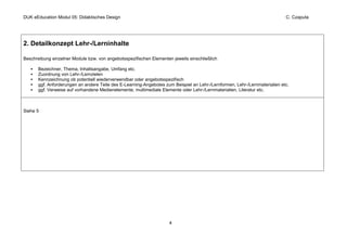 DUK eEducation Modul 05: Didaktisches Design                                                                                 C. Czaputa




2. Detailkonzept Lehr-/Lerninhalte

Beschreibung einzelner Module bzw. von angebotsspezifischen Elementen jeweils einschließlich

       Bezeichner, Thema, Inhaltsangabe, Umfang etc.
       Zuordnung von Lehr-/Lernzielen
       Kennzeichnung ob potentiell wiederverwendbar oder angebotsspezifisch
       ggf. Anforderungen an andere Teile des E-Learning-Angebotes zum Beispiel an Lehr-/Lernformen, Lehr-/Lernmaterialien etc.
       ggf. Verweise auf vorhandene Medienelemente, multimediale Elemente oder Lehr-/Lernmaterialien, Literatur etc.



Siehe 5




                                                                     4
 