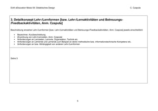 DUK eEducation Modul 05: Didaktisches Design                                                                                   C. Czaputa




3. Detailkonzept Lehr-/Lernformen [bzw. Lehr-/Lernaktivitäten und Betreuungs-
/Feedbackaktivitäten, Anm. Czaputa]

Beschreibung einzelner Lehr-/Lernformen [bzw. Lehr-/Lernaktivitäten und Betreuungs-/Feedbackaktivitäten, Anm. Czaputa] jeweils einschließlich

       Bezeichner, Kurzbeschreibung
       [Zuordnung von Lehr-/Lernzielen, Anm. Czaputa]
       Anforderungen an Lernzeiten, Lernorte, Organisation, Technik etc.
       Anforderungen an Lehrende und Lernende zum Beispiel an deren methodische bzw. informationstechnische Kompetenz etc.
       Anforderungen an bzw. Abhängigkeit von anderen Lehr-/Lernformen




Siehe 5




                                                                      5
 