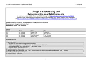 DUK eEducation Modul 05: Didaktisches Design                                                                                                                                                       C. Czaputa




                                                               Design II: Entwicklung und
                                                            Dokumentation des Detailkonzepts
                             in Anlehnung an das ADDIE-Model, das ROME-Konzept (vgl. http://wiki.elearning-mv.de/index.php/ROME)
                           und das LD-Lite lesson planning für Blended-Learning-Arrangements nach Allison Littlejohn und Chris Pegler
                       (vgl. http://www.leeds.ac.uk/sddu/lt/teachtalk/presentations/documents/tat_littlejohn_blended_elearning_handout.pdf)


Titel des Bildungsangebots: 155.3505 BP/TGP FW Angewandte Informatik
Didaktische(r) Designer(in): Heiko Vogl
Peer-Review durch: Kurt Schafzahl


History
Version                            Wann                               Wer                                Was
0.1                                02.10.2009                         Heiko Vogl                         Erstellung
0.2                                03.10.2009                         Petra Haas                         Peer Review
0.3                                05.10.2009                         Kurt Schafzahl                     Peer Review
1.0                                16.10.2009                         Heiko Vogl                         Finalisierung

Inhaltsverzeichnis

1. Lehr-/Lernziele ...................................................................................................................................................................................................... 2
     Leitziele und Richtziele (hohes Abstraktionsniveau)........................................................................................................................................... 2
     Groblernziele angelehnt an die Taxonomie von Anderson und Krathwohl .......................................................................................................... 2
     Grobziele abgeleitet nach Gilly Salmon’s” The 5 stage model. ........................................................................................................................... 3
     Feinziele (feines Abstraktionsniveau) ................................................................................................................................................................. 3
2. Detailkonzept Lehr-/Lerninhalte ............................................................................................................................................................................ 4
3. Detailkonzept Lehr-/Lernformen [bzw. Lehr-/Lernaktivitäten und Betreuungs-/Feedbackaktivitäten, Anm. Czaputa] ............................................. 5
4. Detailkonzept Lehr-/Lernmaterialien ...................................................................................................................................................................... 6
5. Detailkonzept im Überblick .................................................................................................................................................................................... 7



                                                                                                            1
 