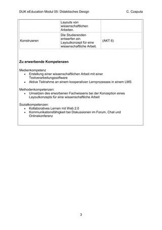 DUK eEducation Modul 05: Didaktisches Design                       C. Czaputa


                          Layouts von
                          wissenschaftlichen
                          Arbeiten.
                          Die Studierenden
                          entwerfen ein
Konstruieren                                          (AKT 6)
                          Layoutkonzept für eine
                          wissenschaftliche Arbeit.



Zu erwerbende Kompetenzen

Medienkompetenz
  • Erstellung einer wissenschaftlichen Arbeit mit einer
     Textverarbeitungssoftware
  • Aktive Teilnahme an einem kooperativen Lernprozesses in einem LMS

Methodenkompetenzen:
  • Umsetzen des erworbenen Fachwissens bei der Konzeption eines
     Layoutkonzepts für eine wissenschaftliche Arbeit

Sozialkompetenzen:
   • Kollaboratives Lernen mit Web 2.0
   • Kommunikationsfähigkeit bei Diskussionen im Forum, Chat und
       Onlinekonferenz




                                       3
 