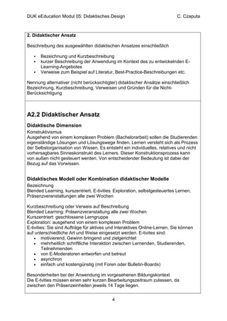 DUK eEducation Modul 05: Didaktisches Design                                C. Czaputa



2. Didaktischer Ansatz

Beschreibung des ausgewählten didaktischen Ansatzes einschließlich

      Bezeichnung und Kurzbeschreibung
      kurzer Beschreibung der Anwendung im Kontext des zu entwickelnden E-
      Learning-Angebotes
      Verweise zum Beispiel auf Literatur, Best-Practice-Beschreibungen etc.

Nennung alternativer (nicht berücksichtigter) didaktischer Ansätze einschließlich
Bezeichnung, Kurzbeschreibung, Verweisen und Gründen für die Nicht-
Berücksichtigung



A2.2 Didaktischer Ansatz
Didaktische Dimension
Konstruktivismus
Ausgehend von einem komplexen Problem (Bachelorarbeit) sollen die Studierenden
eigenständige Lösungen und Lösungswege finden. Lernen versteht sich als Prozess
der Selbstorganisation von Wissen. Es entsteht ein individuelles, relatives und nicht
vorhersagbares Sinneskonstrukt des Lerners. Dieser Konstruktionsprozess kann
von außen nicht gesteuert werden. Von entscheidender Bedeutung ist dabei der
Bezug auf das Vorwissen.


Didaktisches Modell oder Kombination didaktischer Modelle
Bezeichnung
Blended Learning, kurszentriert, E-tivities, Exploration, selbstgesteuertes Lernen,
Präsenzveranstaltungen alle zwei Wochen

Kurzbeschreibung oder Verweis auf Beschreibung
Blended Learning: Präsenzveranstaltung alle zwei Wochen
Kurszentriert: geschlossene Lerngruppe
Exploration: ausgehend von einem komplexen Problem
E-tivities: Sie sind Aufträge für aktives und interaktives Online-Lernen. Sie können
auf unterschiedliche Art und Weise eingesetzt werden. E-tivites sind:
    • motivierend, Gewinn bringend und zielgerichtet
    • mehrheitlich schriftliche Interaktion zwischen Lernenden, Studierenden,
         Teilnehmenden
    • von E-Moderatoren entworfen und betreut
    • asynchron
    • einfach und kostengünstig (mit Foren oder Bulletin-Boards)

Besonderheiten bei der Anwendung im vorgesehenen Bildungskontext
Die E-tvities müssen einen sehr kurzen Bearbeitungszeitraum zulassen, da
zwischen den Präsenzeinheiten jeweils 14 Tage liegen.


                                           4
 