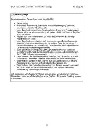 DUK eEducation Modul 05: Didaktisches Design                             C. Czaputa



3. Rahmenkonzept

Beschreibung des Gesamtkonzeptes einschließlich

      Bezeichnung
      intendierter Abschluss zum Beispiel Teilnahmebestätigung, Zertifikat,
      staatlich anerkannter Abschluss etc.
      kurze Beschreibung der Lehr-/Lerninhalte des E-Learning-Angebotes zum
      Beispiel als erste Inhaltssammlung mit grober inhaltlicher Struktur, Angaben
      zum Umfang etc.
      Angabe von Lehr-/Lerninhalten, die nicht Bestandteil des E-Learning-
      Angebotes sein sollen
      kurze Beschreibung möglicher Lehr-/Lernformen zum Beispiel zugrunde
      liegende Lerntheorie, Aktivitäten der Lernenden, Rolle der Lehrenden,
      didaktischmethodische Untersetzung, Lernzeiten und zeitliche Gliederung,
      Lernorte und Veranstaltungsformen etc.
      kurze Beschreibung möglicher Lehr-/Lernmaterialien sowie von deren
      Gestaltung und Einsatz zum Beispiel Bücher, Skripte, Arbeitsanleitungen,
      CBT, WBT, Aufgabenstellungen etc.
      Beschreibung des organisatorischen Rahmens zum Beispiel erforderliche
      Räume bzw. Lernplätze, Termine, Zeitaufwand bei den Lernenden etc.
      Beschreibung der benötigten Technik zum Beispiel Hardware, Software,
      Ausstattung von Räumen und individuellen Lernplätzen etc.
      Beschreibung des Evaluationskonzeptes zum Beispiel formativ, summativ
      etc. einschließlich Evaluationsinstrumenten zum Beispiel Befragung,
      Beobachtung, Lernerfolgskontrolle etc.

ggf. Darstellung von Zusammenhängen zwischen den verschiedenen Teilen des
Gesamtkonzeptes zum Beispiel in Form von Grafiken, Mindmaps, Struktogrammen,
Curricula etc.




                                         6
 