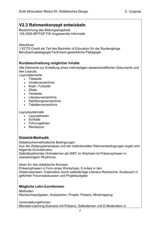 DUK eEducation Modul 05: Didaktisches Design                            C. Czaputa



V2.3 Rahmenkonzept entwickeln
Bezeichnung des Bildungsangebots
155.3505 BP/TGP FW Angewandte Informatik


Abschluss
1 ECTS Credit als Teil des Bachelor of Education für die Studiengänge
Berufsschulpädagogik/Technisch-gewerbliche Pädagogik.


Kurzbeschreibung möglicher Inhalte
Alle Elemente zur Erstellung eines mehrseitigen wissenschaftlichen Dokuments und
des Layouts.
Layoutelemente
    • Titelseite
    • Inhaltsverzeichnis
    • Kopf-, Fußzeile
    • Zitate
    • Verweise
    • Literaturverzeichnis
    • Abbildungsverzeichnis
    • Tabellenverzeichnis

Layoutsystematik
   • Layoutphasen
   • Scribble
   • Führungslinien
   • Reinlayout



Didaktik/Methodik
Didaktische/methodische Bedingungen
Aus der Zielgruppenanalyse und der institutionellen Rahmenbedingungen ergibt sich
folgende Grundstruktur:
Selbstbestimmtes Onlinelernen als WBT im Wechsel mit Präsenzphasen in
zweiwöchigem Rhythmus.

Ideen für das didaktische Konzept
Präsenzphasen in Form eines Workshops; E-tvities in den
Distancephasen. Exploration durch selbständige Literatur-Recherche, Austausch in
geführter Forumsdiskussion und Projektaufgabe


Mögliche Lehr-/Lernformen
Methoden
Rechercheaufgaben, Analysieren, Projekt, Posters, Mindmapping

Veranstaltungsformen
Blended-Learning-Scenario mit Präsenz, Selbstlernen und E-Moderation in
                                        7
 