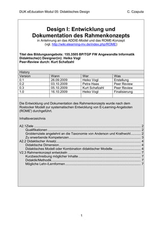 DUK eEducation Modul 05: Didaktisches Design                                                                   C. Czaputa




                 Design I: Entwicklung und
             Dokumentation des Rahmenkonzepts
                  in Anlehnung an das ADDIE-Model und das ROME-Konzept
                       (vgl. http://wiki.elearning-mv.de/index.php/ROME)


Titel des Bildungsangebots: 155.3505 BP/TGP FW Angewandte Informatik
Didaktische(r) Designer(in): Heiko Vogl
Peer-Review durch: Kurt Schafzahl


History
Version                         Wann                               Wer                           Was
0.1                             26.09.2009                         Heiko Vogl                    Erstellung
0.2                             03.10.2009                         Petra Haas                    Peer Review
0.3                             05.10.2009                         Kurt Schafzahl                Peer Review
1.0                             16.10.2009                         Heiko Vogl                    Finalisierung


Die Entwicklung und Dokumentation des Rahmenkonzepts wurde nach dem
Rostocker Modell zur systematischen Entwicklung von E-Learning-Angeboten
(ROMEi) durchgeführt.

Inhaltsverzeichnis

A2.1Ziele .................................................................................................................... 2
    Qualifikationen ..................................................................................................... 2
    Groblernziele angelehnt an die Taxonomie von Anderson und Krathwohl ........... 2
    Zu erwerbende Kompetenzen .............................................................................. 3
A2.2 Didaktischer Ansatz............................................................................................ 4
    Didaktische Dimension......................................................................................... 4
    Didaktisches Modell oder Kombination didaktischer Modelle............................... 4
V2.3 Rahmenkonzept entwickeln ............................................................................... 7
    Kurzbeschreibung möglicher Inhalte .................................................................... 7
    Didaktik/Methodik ................................................................................................. 7
    Mögliche Lehr-/Lernformen .................................................................................. 7




                                                               1
 