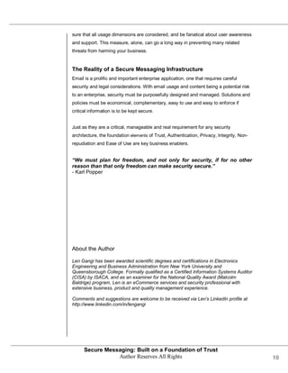 sure that all usage dimensions are considered, and be fanatical about user awareness
and support. This measure, alone, can go a long way in preventing many related
threats from harming your business.


The Reality of a Secure Messaging Infrastructure
Email is a prolific and important enterprise application, one that requires careful
security and legal considerations. With email usage and content being a potential risk
to an enterprise, security must be purposefully designed and managed. Solutions and
policies must be economical, complementary, easy to use and easy to enforce if
critical information is to be kept secure.


Just as they are a critical, manageable and real requirement for any security
architecture, the foundation elements of Trust, Authentication, Privacy, Integrity, Non-
repudiation and Ease of Use are key business enablers.


“We must plan for freedom, and not only for security, if for no other
reason than that only freedom can make security secure.”
- Karl Popper




About the Author

Len Gangi has been awarded scientific degrees and certifications in Electronics
Engineering and Business Administration from New York University and
Queensborough College. Formally qualified as a Certified Information Systems Auditor
(CISA) by ISACA, and as an examiner for the National Quality Award (Malcolm
Baldrige) program, Len is an eCommerce services and security professional with
extensive business, product and quality management experience.

Comments and suggestions are welcome to be received via Len's LinkedIn profile at
http://www.linkedin.com/in/lengangi




      Secure Messaging: Built on a Foundation of Trust
                 Author Reserves All Rights                                                10
 