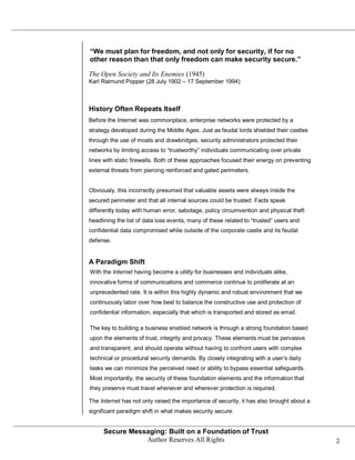 “We must plan for freedom, and not only for security, if for no
other reason than that only freedom can make security secure.”

The Open Society and Its Enemies (1945)
Karl Raimund Popper (28 July 1902 – 17 September 1994)



History Often Repeats Itself
Before the Internet was commonplace, enterprise networks were protected by a
strategy developed during the Middle Ages. Just as feudal lords shielded their castles
through the use of moats and drawbridges, security administrators protected their
networks by limiting access to ―trustworthy‖ individuals communicating over private
lines with static firewalls. Both of these approaches focused their energy on preventing
external threats from piercing reinforced and gated perimeters.


Obviously, this incorrectly presumed that valuable assets were always inside the
secured perimeter and that all internal sources could be trusted. Facts speak
differently today with human error, sabotage, policy circumvention and physical theft
headlining the list of data loss events, many of these related to ―trusted‖ users and
confidential data compromised while outside of the corporate castle and its feudal
defense.


A Paradigm Shift
With the Internet having become a utility for businesses and individuals alike,
innovative forms of communications and commerce continue to proliferate at an
unprecedented rate. It is within this highly dynamic and robust environment that we
continuously labor over how best to balance the constructive use and protection of
confidential information, especially that which is transported and stored as email.

The key to building a business enabled network is through a strong foundation based
upon the elements of trust, integrity and privacy. These elements must be pervasive
and transparent, and should operate without having to confront users with complex
technical or procedural security demands. By closely integrating with a user’s daily
tasks we can minimize the perceived need or ability to bypass essential safeguards.
Most importantly, the security of these foundation elements and the information that
they preserve must travel whenever and wherever protection is required.

The Internet has not only raised the importance of security, it has also brought about a
significant paradigm shift in what makes security secure.


     Secure Messaging: Built on a Foundation of Trust
                Author Reserves All Rights                                                 2
 