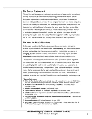 The Current Environment
Although the well-accepted perimeter defense continues to have merit in any network
security architecture, businesses must increasingly extend information to remote
employees, partners and customers to be successful. In doing so, corporate data
becomes widely distributed across a diverse range of stationary and mobile computing
devices that have significant storage and networking capabilities. More often than not,
these devices hold confidential information that is not under the direct control of the
business owner. The integrity and privacy of sensitive data deployed across this type
of landscape creates an increasingly complex and spiraling information security
challenge. To say the least, this is a significant management risk for any organization
just as it is a very worthwhile and, in many cases, mandatory security mission.


The Need for Secure Messaging

In the paper-based world of business correspondence, companies rely upon a
number of guarantees for their transactions: confidentiality, that the contents remain
private; authenticity, that the document comes from the individual who signed it;
integrity, that the contents have not been modified since being signed; and non-
repudiation, that an individual cannot refute a signed transaction after the fact.

  In electronic business communications these same guarantees remain important,
but must operate with much greater speed and sophistication than paper. As a result
of several high-profile world events underlying the introduction and acceptance of
numerous Information Privacy, Protection and Digital Signature legislation*, the very
notion of what is secure and what is private has fallen under very close scrutiny and
formal government regulation. Businesses worldwide now have a responsibility to
make the protection and integrity of their information and messaging content a priority.

* Sample References:
1) UETA (Unified Electronic Transactions Act) – currently adopted into the laws of 47 US States
   and 3 US Provinces. Remaining States have individually created electronic signature laws.
2) Health Insurance Portability and Accountability Act (HIPAA), enacted by the U.S.
   Congress in 1996.
3) Gramm-Leach-Bliley Act (GLBA), 12 November, 1999.
4) European Union Directive on Electronic Signatures, 13 December, 1999.
5) ESIGN Act (Electronic Signatures in Global and National Commerce Act) – US Federal Law
   as of 30 June, 2000.
6) PIPEDA (Personal Information Protection and Electronic Documents Act, Canadian Law
   as of 13 April, 2000.
7) Sarbanes-Oxley Act, US Federal Law as of 30 July, 2002.
8) HITECH Act (Health Information Technology for Economic and Clinical Health Act), part of
   the American Recovery and Reinvestment Act of 2009.




      Secure Messaging: Built on a Foundation of Trust
                 Author Reserves All Rights                                                       3
 