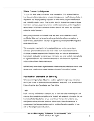 Where Complexity Originates
To focus this white paper on business email (messaging), once a casual means of
inter-departmental correspondence between colleagues, we must first acknowledge its
importance and ubiquity as being supported by email having very few limitations on
use, content or network reach. Email is relied upon for timely and accurate corporate
information exchange, supports numerous workflow applications, and is the platform
of choice for a multitude of commerce-enabled services that extend well beyond the
enterprise control boundary.


Recognizing that email can transport large and often un-monitored amounts of
confidential data, and that tampering with un-protected email communications is
relatively easy, organizations are urged to aggressively investigate and manage their
email-bound content.


This is especially important in highly regulated business environments where
numerous government mandates and email-centric court decisions continue to
(re)define corporate responsibilities. Significant legal and financial penalties have
been directly attributable to mismanaged information and email content, making it vital
for organizations to not only understand these issues and risks but to implement
solutions that mitigate their consequences.


Unfortunately, while there is a genuine need for email security, few organizations have
secure email infrastructures, usage policies and monitoring practices in place.



Foundation Elements of Security
When considering any type of business-enabled application or process, enterprises
should plan for the six essential foundation elements of security: Trust, Authentication,
Privacy, Integrity, Non-Repudiation and Ease of Use.


Trust
From a security administrator’s viewpoint, not all users are to be created equal. Each
member of an organization should only be ―trusted‖ with access to information that has
been classified and authorized for use according to their specific functional role,
management status or another approved authorization criteria. For example, a
message sent to a business partner must not contain information classified for use
only by the company’s executive team.



      Secure Messaging: Built on a Foundation of Trust
                 Author Reserves All Rights                                                 4
 
