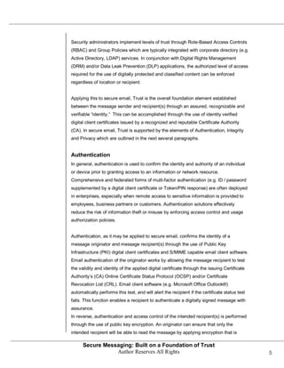 Security administrators implement levels of trust through Role-Based Access Controls
(RBAC) and Group Policies which are typically integrated with corporate directory (e.g.
Active Directory, LDAP) services. In conjunction with Digital Rights Management
(DRM) and/or Data Leak Prevention (DLP) applications, the authorized level of access
required for the use of digitally protected and classified content can be enforced
regardless of location or recipient.


Applying this to secure email, Trust is the overall foundation element established
between the message sender and recipient(s) through an assured, recognizable and
verifiable ―identity.‖ This can be accomplished through the use of identity verified
digital client certificates issued by a recognized and reputable Certificate Authority
(CA). In secure email, Trust is supported by the elements of Authentication, Integrity
and Privacy which are outlined in the next several paragraphs.


Authentication
In general, authentication is used to confirm the identity and authority of an individual
or device prior to granting access to an information or network resource.
Comprehensive and federated forms of multi-factor authentication (e.g. ID / password
supplemented by a digital client certificate or Token/PIN response) are often deployed
in enterprises, especially when remote access to sensitive information is provided to
employees, business partners or customers. Authentication solutions effectively
reduce the risk of information theft or misuse by enforcing access control and usage
authorization policies.


Authentication, as it may be applied to secure email, confirms the identity of a
message originator and message recipient(s) through the use of Public Key
Infrastructure (PKI) digital client certificates and S/MIME capable email client software.
Email authentication of the originator works by allowing the message recipient to test
the validity and identity of the applied digital certificate through the issuing Certificate
Authority’s (CA) Online Certificate Status Protocol (OCSP) and/or Certificate
Revocation List (CRL). Email client software (e.g. Microsoft Office Outlook®)
automatically performs this test, and will alert the recipient if the certificate status test
fails. This function enables a recipient to authenticate a digitally signed message with
assurance.
In reverse, authentication and access control of the intended recipient(s) is performed
through the use of public key encryption. An originator can ensure that only the
intended recipient will be able to read the message by applying encryption that is

      Secure Messaging: Built on a Foundation of Trust
                 Author Reserves All Rights                                                     5
 