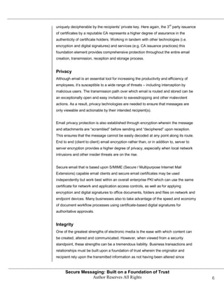 uniquely decipherable by the recipients’ private key. Here again, the 3rd party issuance
of certificates by a reputable CA represents a higher degree of assurance in the
authenticity of certificate holders. Working in tandem with other technologies (i.e.
encryption and digital signatures) and services (e.g. CA issuance practices) this
foundation element provides comprehensive protection throughout the entire email
creation, transmission, reception and storage process.


Privacy
Although email is an essential tool for increasing the productivity and efficiency of
employees, it’s susceptible to a wide range of threats – including interception by
malicious users. The transmission path over which email is routed and stored can be
an exceptionally open and easy invitation to eavesdropping and other malevolent
actions. As a result, privacy technologies are needed to ensure that messages are
only viewable and actionable by their intended recipient(s).


Email privacy protection is also established through encryption wherein the message
and attachments are ―scrambled‖ before sending and ―deciphered‖ upon reception.
This ensures that the message cannot be easily decoded at any point along its route.
End to end (client to client) email encryption rather than, or in addition to, server to
server encryption provides a higher degree of privacy, especially when local network
intrusions and other insider threats are on the rise.


Secure email that is based upon S/MIME (Secure / Multipurpose Internet Mail
Extensions) capable email clients and secure email certificates may be used
independently but work best within an overall enterprise PKI which can use the same
certificate for network and application access controls, as well as for applying
encryption and digital signatures to office documents, folders and files on network and
endpoint devices. Many businesses also to take advantage of the speed and economy
of document workflow processes using certificate-based digital signatures for
authoritative approvals.


Integrity
One of the greatest strengths of electronic media is the ease with which content can
be created, altered and communicated. However, when viewed from a security
standpoint, these strengths can be a tremendous liability. Business transactions and
relationships must be built upon a foundation of trust wherein the originator and
recipient rely upon the transmitted information as not having been altered since



      Secure Messaging: Built on a Foundation of Trust
                 Author Reserves All Rights                                                6
 