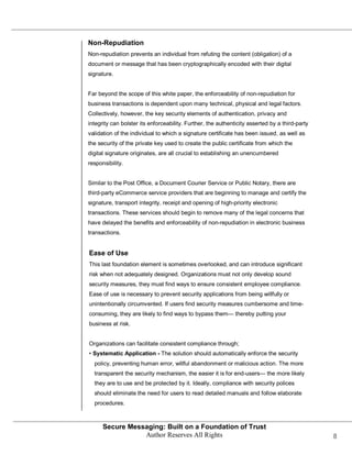 Non-Repudiation
Non-repudiation prevents an individual from refuting the content (obligation) of a
document or message that has been cryptographically encoded with their digital
signature.


Far beyond the scope of this white paper, the enforceability of non-repudiation for
business transactions is dependent upon many technical, physical and legal factors.
Collectively, however, the key security elements of authentication, privacy and
integrity can bolster its enforceability. Further, the authenticity asserted by a third-party
validation of the individual to which a signature certificate has been issued, as well as
the security of the private key used to create the public certificate from which the
digital signature originates, are all crucial to establishing an unencumbered
responsibility.


Similar to the Post Office, a Document Courier Service or Public Notary, there are
third-party eCommerce service providers that are beginning to manage and certify the
signature, transport integrity, receipt and opening of high-priority electronic
transactions. These services should begin to remove many of the legal concerns that
have delayed the benefits and enforceability of non-repudiation in electronic business
transactions.


Ease of Use
This last foundation element is sometimes overlooked, and can introduce significant
risk when not adequately designed. Organizations must not only develop sound
security measures, they must find ways to ensure consistent employee compliance.
Ease of use is necessary to prevent security applications from being willfully or
unintentionally circumvented. If users find security measures cumbersome and time-
consuming, they are likely to find ways to bypass them— thereby putting your
business at risk.


Organizations can facilitate consistent compliance through;
• Systematic Application - The solution should automatically enforce the security
  policy, preventing human error, willful abandonment or malicious action. The more
  transparent the security mechanism, the easier it is for end-users— the more likely
  they are to use and be protected by it. Ideally, compliance with security polices
  should eliminate the need for users to read detailed manuals and follow elaborate
  procedures.



      Secure Messaging: Built on a Foundation of Trust
                 Author Reserves All Rights                                                     8
 