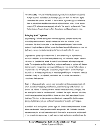 • Commonality – Strive to find and use security mechanisms that can work across
  multiple business applications. For example, you can often use the same digital
  client certificate whether you want to secure email, sign or encrypt documents or
  files, or authenticate and establish remote communications over a virtual private
  network. PKI solutions were designed with all of the security fundamentals (Trust,
  Authentication, Privacy, Integrity, Non-Repudiation and Ease of Use) in mind.


Bringing it All Together
Beyond being a security deployment intended to protect company assets, the
mandatory use and benefits derived from secure email are essential for all
businesses. By reducing the level of risk (liability) associated with continuously
evolving threats and vulnerabilities, prevention-based security infrastructures must be
built upon a strong foundation comprised of elements outlined in this paper.


Organizations spend significant amounts of effort and money on implementing
solutions ―designed‖ to increase enterprise security, but sometimes neglect the effort
necessary to consider how a new technology must integrate with day-to-day user
tasks. The evaluation and benefits of any business application or process will always
be improved by incorporating user responsibilities and input during the formulation of
requirements, and throughout the assessment, implementation and monitoring of
solutions. All of the security and secure messaging technologies in the world will have
little effect if they lack acceptance, awareness and monitoring mechanisms to
compliment their purpose.


Begin by fully evaluating the various uses, applications and devices associated with
email, as well as the security classifications, destinations (logical & physical) and
entities (i.e. internal or external) involved with the information being conveyed. This
will allow you to create a ―utilization matrix‖ to assess the impact and risks that could
result from any potential vulnerability or threat (e.g. loss, theft, exploitation) to your
business. This form of risk management planning is very useful in defining usage
policies that complement and reinforce the selection of available technologies.


Businesses must act to protect specific legal and operational responsibilities, as well
as the value of their continued relationships with partners and customers. Whether
secure messaging technologies are currently deployed in an enterprise environment
or not, organizations are urged to craft, communicate and enforce email policies. Be



      Secure Messaging: Built on a Foundation of Trust
                 Author Reserves All Rights                                                  9
 