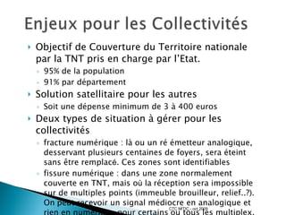 Objectif de Couverture du Territoire nationale par la TNT pris en charge par l’Etat. 95% de la population 91% par département Solution satellitaire pour les autres Soit une dépense minimum de 3 à 400 euros Deux types de situation à gérer pour les collectivités fracture numérique : là ou un ré émetteur analogique, desservant plusieurs centaines de foyers, sera éteint sans  êt re remplac é . Ces zones sont   identifiables   fissure numérique : dans une zone normalement couverte en TNT, mais o ù  la   réception sera impossible sur de multiples points (immeuble brouilleur, relief..?). On   peut recevoir un signal médiocre en analogique et rien en numérique pour certains   ou tous les multiplex. Le déficit réel est inconnu et diffus. CTC MITIC - oct 2009 