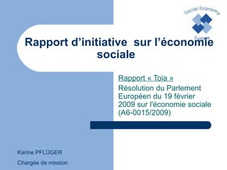 Rapport d’initiative  sur l’économie sociale   Rapport « Toia » Résolution du Parlement Européen du 19 février 2009 sur l'économie sociale (A6-0015/2009) Karine PFLÜGER Chargée de mission  