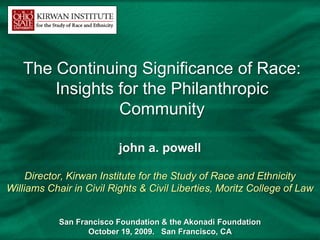 The Continuing Significance of Race:
       Insights for the Philanthropic
                Community

                          john a. powell

     Director, Kirwan Institute for the Study of Race and Ethnicity
Williams Chair in Civil Rights & Civil Liberties, Moritz College of Law


            San Francisco Foundation & the Akonadi Foundation
                   October 19, 2009. San Francisco, CA
 