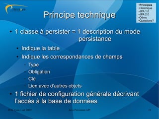 ●
                                                         Principes
                                                        ●Historique
                                                        ●JPA 1.0



                      Principe technique                ●JPA 2.0

                                                        ●Démo

                                                        ●Questions?




 ●   1 classe à persister = 1 description du mode
                            persistance
      ●   Indique la table
      ●   Indique les correspondances de champs
            –   Type
            –   Obligation
            –   Clé
            –   Lien avec d’autres objets
 ●   1 fichier de configuration générale décrivant
     l’accès à la base de données
JUG Lyon / oct 2009               Java Persistent API         10
 