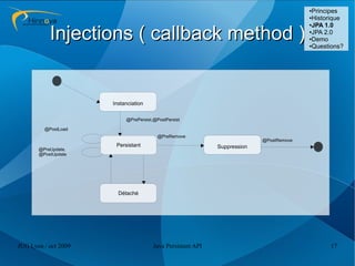 ●Principes
                                                                                         ●Historique
                                                                                         ●JPA 1.0



           Injections ( callback method )                                                ●JPA 2.0

                                                                                         ●Demo

                                                                                         ●Questions?




                      Instanciation

                           @PrePersist,@PostPersist

         @PostLoad
                                         @PreRemove
                                                                           @PostRemove
                       Persistant                            Suppression
       @PreUpdate,
       @PostUpdate




                        Détaché




JUG Lyon / oct 2009                    Java Persistent API                                     17
 