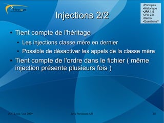 ●Principes
                                                        ●Historique
                                                        ●JPA 1.0



                      Injections 2/2                    ●JPA 2.0

                                                        ●Démo

                                                        ●Questions?




 ●   Tient compte de l'héritage
      ●   Les injections classe mère en dernier
      ●   Possible de désactiver les appels de la classe mère
 ●   Tient compte de l'ordre dans le fichier ( même
     injection présente plusieurs fois )




JUG Lyon / oct 2009         Java Persistent API               18
 