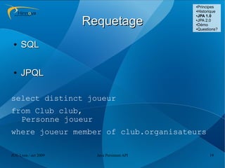 ●Principes
                                              ●Historique
                                              ●JPA 1.0



                      Requetage               ●JPA 2.0

                                              ●Démo

                                              ●Questions?




 ●   SQL

 ●   JPQL

select distinct joueur
from Club club,
  Personne joueur
where joueur member of club.organisateurs

JUG Lyon / oct 2009     Java Persistent API         19
 