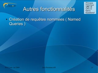 ●Principes
                                                    ●Historique
                                                    ●JPA 1.0



                      Autres fonctionnalités        ●JPA 2.0

                                                    ●Démo

                                                    ●Questions?




 ●   Création de requêtes nommées ( Named
     Queries )




JUG Lyon / oct 2009           Java Persistent API         21
 
