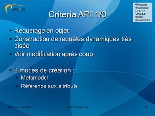 ●Principes
                                                  ●Historique
                                                  ●JPA 1.0



                      Criteria API 1/3            ●
                                                   JPA 2.0
                                                  ●Démo

                                                  ●Questions?




 ●   Requetage en objet
 ●   Construction de requêtes dynamiques très
     aisée
 ●   Voir modification après coup

 ●   2 modes de création :
      ●   Metamodel
      ●   Réference aux attributs


JUG Lyon / oct 2009         Java Persistent API         24
 