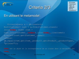 ●Principes
                                                                   ●Historique
                                                                   ●JPA 1.0



                         Criteria 2/3                              ●
                                                                    JPA 2.0
                                                                   ●Démo

                                                                   ●Questions?




En utilisant le metamodel :

   CriteriaQuery q = qb.create();
Root<Customer> cust = q.from(Customer.class);
Join<Order, Item> item =
cust.join(Customer_.orders).join(Order_.lineitems);
q.select(cust.get(Customer_.name))
.where(
qb.equal(item.get(Item_.product).get(Product_.productType),
"printer"));

Order est un objet et la correspondance de sa classe dans le metamodel est
Order_
JUG Lyon / oct 2009            Java Persistent API                       25
 