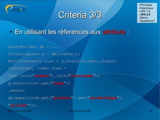 ●Principes
                                                   ●Historique
                                                   ●JPA 1.0



                      Criteria 3/3                 ●
                                                    JPA 2.0
                                                   ●Démo

                                                   ●Questions?




 ●   En utilisant les réferences aux attributs :

QueryBuilder qb = ...
CriteriaQuery q = qb.create();
Root<Customer> cust = q.from(Customer.class);
Join<Order, Item> item =
cust.join("orders").join("lineitems");
q.select(cust.get("name"))
.where(
qb.equal(item.get("product").get("productType"),
"printer"));
JUG Lyon / oct 2009        Java Persistent API           26
 