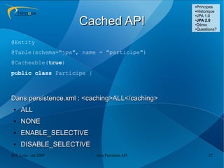 ●Principes
                                                 ●Historique
                                                 ●JPA 1.0



                      Cached API                 ●
                                                  JPA 2.0
                                                 ●Démo

                                                 ●Questions?




@Entity
@Table(schema="jpa", name = "participe")
@Cacheable(true)
public class Participe {



Dans persistence.xml : <caching>ALL</caching>
 ●   ALL
 ●   NONE
 ●   ENABLE_SELECTIVE
 ●   DISABLE_SELECTIVE
JUG Lyon / oct 2009        Java Persistent API         27
 