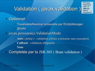 ●Principes
                                                                           ●Historique
                                                                           ●JPA 1.0



            Validation ( javax.validation )                                ●
                                                                            JPA 2.0
                                                                           ●Démo

                                                                           ●Questions?




 ●   Optionnel
            –   TraversableResolver accessible par l'EntityManager
            –   @valid
 ●   javax.persistence.ValidationMode
            –   Auto ( defaut ) : validation utilisée si présente sans exeception
            –   Callback : validation obligatoire
            –   None
 ●   Completée par la JSR-303 ( Bean validation )


JUG Lyon / oct 2009                  Java Persistent API                         28
 