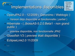 ●Principes
                                                             ●Historique
                                                             ●JPA 1.0



            Implementations disponibles                      ●
                                                              JPA 2.0
                                                             ●Démo

                                                             ●Questions?




 ●   OpenJPA2.0 - 12/2009 ( Geronimo / Weblogic )
      ●    Version déjà disponible et fonctionnelle ( partiel )
 ●   Hibernate - ( JbossAS-5.2.0.Beta1 - non grand
     public )
      ●    preview disponible, non fonctionnelle JPA2
 ●   Glassfish V3 ( preview était disponible )
 ●   EclipseLink2.0 11/2009
 ●   ...

JUG Lyon / oct 2009            Java Persistent API                 30
 