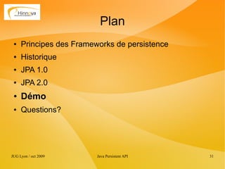 Plan
 ●   Principes des Frameworks de persistence
 ●   Historique
 ●   JPA 1.0
 ●   JPA 2.0
 ●   Démo
 ●   Questions?




JUG Lyon / oct 2009      Java Persistent API   31
 
