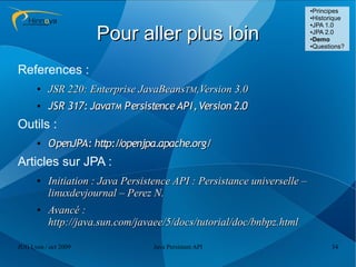 ●Principes
                                                                          ●Historique
                                                                          ●JPA 1.0



                      Pour aller plus loin                                ●JPA 2.0

                                                                          ●Demo

                                                                          ●Questions?




References :
      ●   JSR 220: Enterprise JavaBeansTM,Version 3.0
      ●   JSR 317: JavaTM Persistence API, Version 2.0
Outils :
      ●   OpenJPA: http:/ openjpa.apache.org/
                         /
Articles sur JPA :
      ●   Initiation : Java Persistence API : Persistance universelle –
          linuxdevjournal – Perez N.
      ●   Avancé :
          http://java.sun.com/javaee/5/docs/tutorial/doc/bnbpz.html

JUG Lyon / oct 2009               Java Persistent API                           34
 