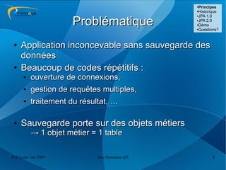 ●
                                                    Principes
                                                   ●Historique
                                                   ●JPA 1.0



                      Problématique                ●JPA 2.0

                                                   ●Démo

                                                   ●Questions?




 ●   Application inconcevable sans sauvegarde des
     données
 ●   Beaucoup de codes répétitifs :
      ●   ouverture de connexions,
      ●   gestion de requêtes multiples,
      ●   traitement du résultat, …

 ●   Sauvegarde porte sur des objets métiers
          → 1 objet métier = 1 table

JUG Lyon / oct 2009          Java Persistent API          6
 