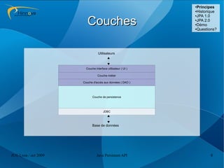 ●
                                                               Principes
                                                              ●Historique
                                                              ●JPA 1.0



                         Couches                              ●JPA 2.0

                                                              ●Démo

                                                              ●Questions?




                                  Utilisateurs



                        Couche interface utilisateur ( UI )

                                 Couche métier

                      Couche d'accès aux données ( DAO )




                             Couche de persistence




                                      JDBC



                             Base de données




JUG Lyon / oct 2009             Java Persistent API                  8
 