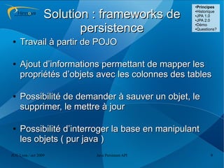 ●
                                                  Principes

                  Solution : frameworks de       ●Historique
                                                 ●JPA 1.0

                                                 ●JPA 2.0




                         persistence
                                                 ●Démo

                                                 ●Questions?




●    Travail à partir de POJO

●    Ajout d’informations permettant de mapper les
     propriétés d’objets avec les colonnes des tables

●    Possibilité de demander à sauver un objet, le
     supprimer, le mettre à jour

●    Possibilité d’interroger la base en manipulant
     les objets ( pur java )
JUG Lyon / oct 2009        Java Persistent API          9
 