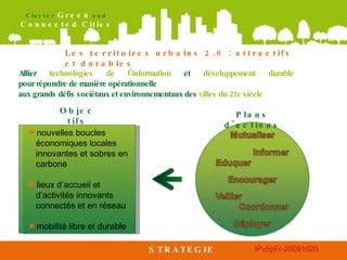 ■   nouvelles boucles économiques locales innovantes et sobres en carbone ■   lieux d’accueil et d’activités innovants connectés et en réseau ■   mobilité libre et durable STRATEGIE Les territoires urbains 2.0 : attractifs et durables Allier  technologies de l’information  et  développement durable  pour répondre de manière opérationnelle  aux grands défis sociétaux et environnementaux des  villes du 21e siècle  Objectifs Plans d'actions 