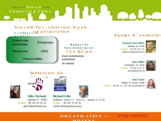 ORGANISATION – MOYENS Initiateurs du Cluster Equipe d’animation Laurent Coussedière Directeur du Cluster Contact  :  + 33 676 49 41 81 [email_address] GreenICTies, structure légale en préparation 5 collèges de membres : Budget de fonctionnement :  700 K€/an   (hors contributions volontaires  en nature) Anne Paillet Coordinatrice du Cluster Contact  :  + 33 650 24 83 31 [email_address] Anne Véron Chargée de mission Cluster Contact  :  + 33 601 41 12 84 anne.veron@acidd.com Collectivités territoriales Entreprises Recherche ONG Personnalités Gilles Berhault président d’ACIDD Contact  :  +33 613 60 49 44, gilles.berhault@acidd.com Richard Collin professeur,  directeur de l’Institut de l’Entreprise 2.0 de GEM Contact  :  +33 607 76 05 59 [email_address] 