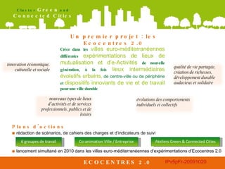 ECOCENTRES 2.0 Un premier projet : les Ecocentres 2.0 Plans d'actions   ■   rédaction de scénarios, de cahiers des charges et d’indicateurs de suivi ■   lancement simultané en 2010 dans les villes euro-méditerranéennes d’expérimentations d’Ecocentres 2.0 Créer dans les  villes euro-méditerranéennes  différentes   expérimentations de lieux de mutualisation et d’e-Activités  de nouvelle génération, à la fois   lieux intermédiaires évolutifs urbains ,  de centre-ville ou de périphérie  et  dispositifs innovants de vie et de travail  pour une ville durable 6 groupes de travail Co-animation Ville / Entreprise Ateliers Green & Connected Cities innovation   économique, culturelle et sociale nouveaux types de lieux d’activités et de services professionnels, publics et de loisirs évolutions des comportements individuels et collectifs qualité de vie partagée, création de richesses, développement durable audacieux et solidaire 