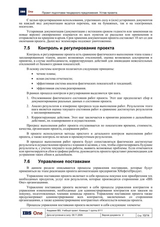 Академия IBS. Учебный проект. Команда 1 группы 9111
Дата вступления в силу: 07.12.2009 Версия документа: 3 Стр: 11/15
Проект автоматизации региональной сети АЗК. Программа качества проекта
Продолжение таблицы 2
1 2 3 4 5 6
Нормативные документы,
устанавливающие требования к
сопровождению программных
средств
ГОСТ Р ИСО/МЭК 14764-2002 Информационная
технология. Сопровождение программных средств
Рекомендован
к применению
+ Не
ознакомлены
Самостоятельное
изучение.
Нормативные документы,
устанавливающие требования в
области качества
ГОСТ Р ИСО 9000-2008 Системы менеджмента
качества. Основные положения и словарь
ГОСТ Р ИСО 9001-2008 Системы менеджмента
качества. Требования
ГОСТ Р ИСО 10005-2007 Менеджмент
организации. Руководящие указания по
планированию качества
ГОСТ Р ИСО 10006-2005 Системы менеджмента
качества. Руководство по менеджменту качества
при проектировании
ГОСТ Р ИСО 10007-2007 Менеджмент
организации. Руководящие указания по
управлению конфигурацией
Обязательны к
применению
+ Не все
ознакомлены
Проведение
семинаров
7 План мероприятий по обеспечению качества проекта
С целью обеспечения требуемого уровня качества выполнения проекта разработан и применяется план по обеспечению качества проекта
(таблица 3). Переход на следующую стадию без анализа проекта в контрольных точках не допустим.
 