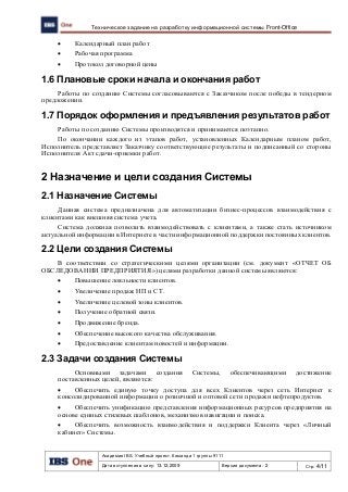 Академия IBS. Учебный проект. Команда 1 группы 9111
Дата вступления в силу: 13.12.2009 Версия документа: 2 Стр: 4/11
Техническое задание на разработку информационной системы Front-Office
 Календарный план работ
 Рабочая программа
 Протокол договорной цены
1.6 Плановые сроки начала и окончания работ
Работы по созданию Системы согласовываются с Заказчиком после победы в тендерном
предложении.
1.7 Порядок оформления и предъявления результатов работ
Работы по созданию Системы производятся и принимаются поэтапно.
По окончании каждого из этапов работ, установленных Календарным планом работ,
Исполнитель представляет Заказчику соответствующие результаты и подписанный со стороны
Исполнителя Акт сдачи-приемки работ.
2 Назначение и цели создания Системы
2.1 Назначение Системы
Данная система предназначена для автоматизации бизнес-процессов взаимодействия с
клиентами как внешняя система учета.
Система должная позволить взаимодействовать с клиентами, а также стать источником
актуальной информации в Интернете в части информационной поддержки постоянных клиентов.
2.2 Цели создания Системы
В соответствии со стратегическими целями организации (см. документ «ОТЧЕТ ОБ
ОБСЛЕДОВАНИИ ПРЕДПРИЯТИЯ») целями разработки данной системы являются:
 Повышение лояльности клиентов.
 Увеличение продаж НП и СТ.
 Увеличение целевой зоны клиентов.
 Получение обратной связи.
 Продвижение бренда.
 Обеспечение высокого качества обслуживания.
 Предоставление клиентам новостей и информации.
2.3 Задачи создания Системы
Основными задачами создания Системы, обеспечивающими достижение
поставленных целей, являются:
 Обеспечить единую точку доступа для всех Клиентов через сеть Интернет к
консолидированной информации о розничной и оптовой сети продажи нефтепродуктов.
 Обеспечить унификацию представления информационных ресурсов предприятия на
основе единых стилевых шаблонов, механизмов навигации и поиска.
 Обеспечить возможность взаимодействия и поддержки Клиента через «Личный
кабинет» Системы.
 